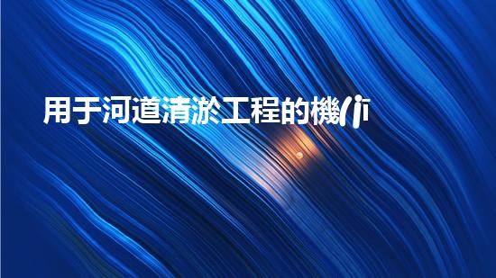 用于河道清淤工程的機(jī)械解鎖水道深處的秘密！